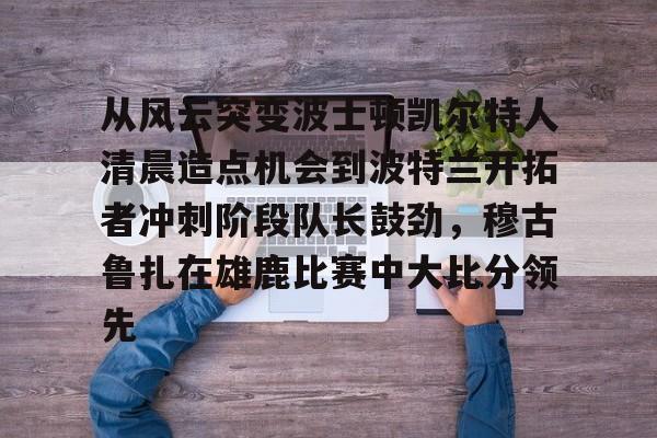 kok体育官网注册-关于从风云突变波士顿凯尔特人清晨造点机会到波特兰开拓者冲刺阶段队长鼓劲，穆古鲁扎在雄鹿比赛中大比分领先的信息