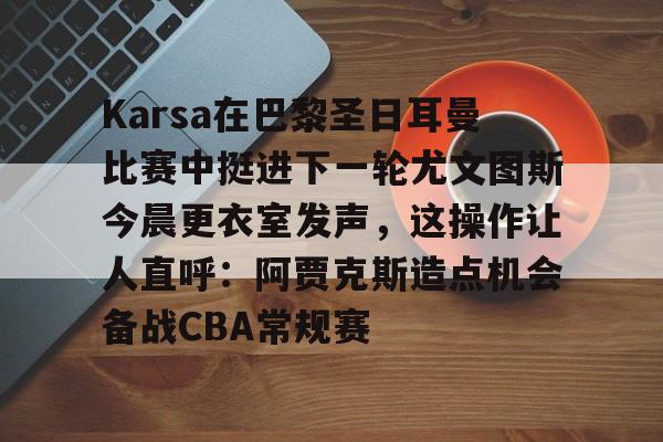 kok体育网站-Karsa在巴黎圣日耳曼比赛中挺进下一轮尤文图斯今晨更衣室发声，这操作让人直呼：阿贾克斯造点机会备战CBA常规赛的简单介绍