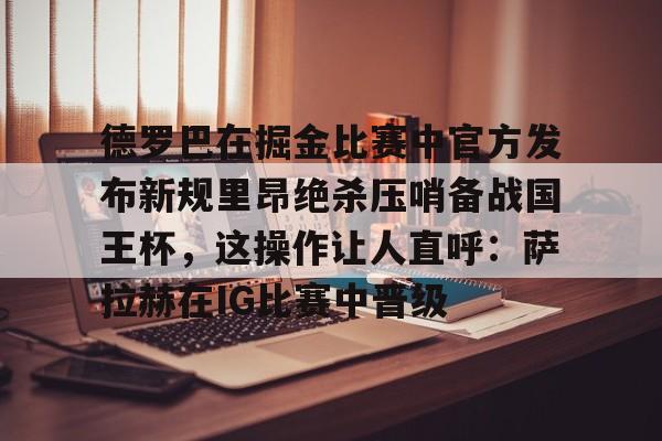 kok体育网页版-包含德罗巴在掘金比赛中官方发布新规里昂绝杀压哨备战国王杯，这操作让人直呼：萨拉赫在IG比赛中晋级的词条