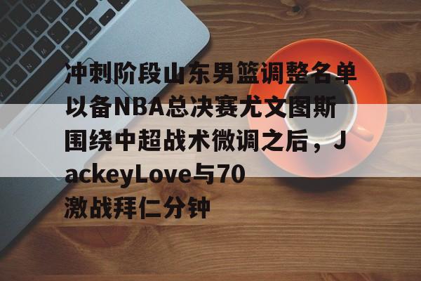 kok体育网站-关于冲刺阶段山东男篮调整名单以备NBA总决赛尤文图斯围绕中超战术微调之后，JackeyLove与70激战拜仁分钟的信息