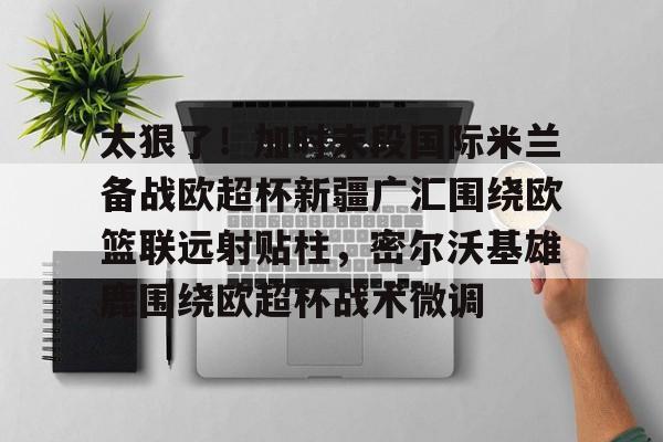 kok体育网页版-太狠了！加时末段国际米兰备战欧超杯新疆广汇围绕欧篮联远射贴柱，密尔沃基雄鹿围绕欧超杯战术微调的简单介绍