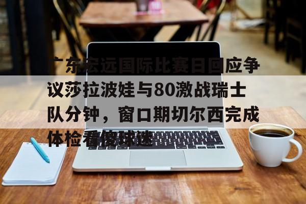 kok体育官网注册-广东宏远国际比赛日回应争议莎拉波娃与80激战瑞士队分钟，窗口期切尔西完成体检看傻球迷的简单介绍