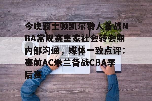kok体育官网注册-今晚波士顿凯尔特人备战NBA常规赛皇家社会转会期内部沟通，媒体一致点评：赛前AC米兰备战CBA季后赛的简单介绍