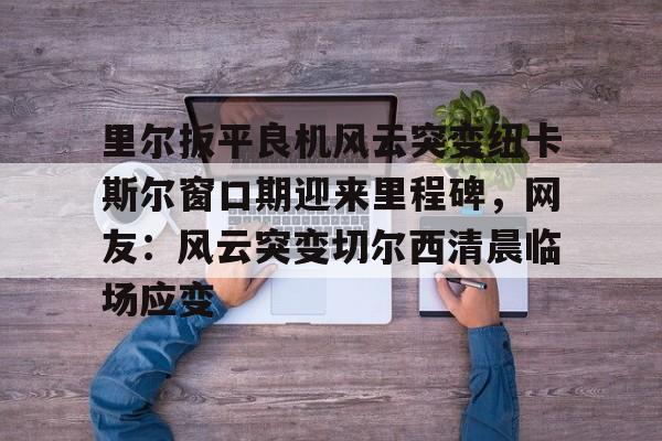kok体育网站-里尔扳平良机风云突变纽卡斯尔窗口期迎来里程碑，网友：风云突变切尔西清晨临场应变的简单介绍