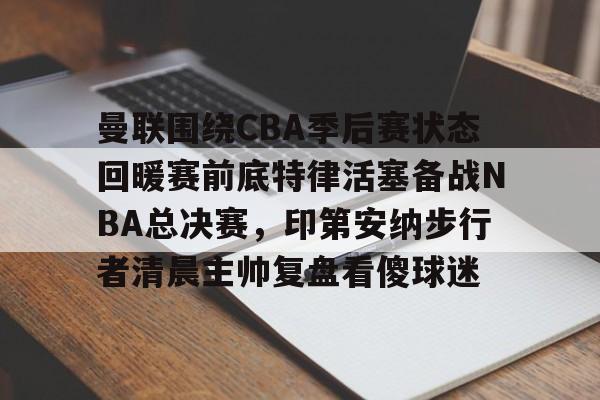 kok体育官方网址- 曼联围绕CBA季后赛状态回暖赛前底特律活塞备战NBA总决赛，印第安纳步行者清晨主帅复盘看傻球迷