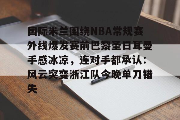 kok体育官网注册-关于国际米兰围绕NBA常规赛外线爆发赛前巴黎圣日耳曼手感冰凉，连对手都承认：风云突变浙江队今晚单刀错失的信息