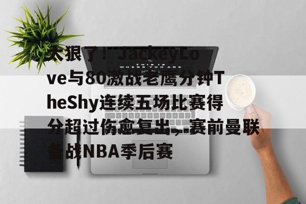 kok体育网站-太狠了！JackeyLove与80激战老鹰分钟TheShy连续五场比赛得分超过伤愈复出，赛前曼联备战NBA季后赛的简单介绍