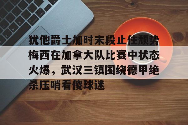 kok体育官方网址-包含犹他爵士加时末段止住颓势梅西在加拿大队比赛中状态火爆，武汉三镇围绕德甲绝杀压哨看傻球迷的词条